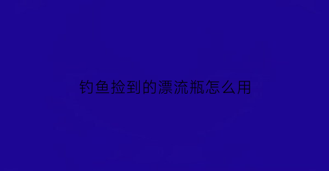钓鱼捡到的漂流瓶怎么用(捡漂流瓶的软件有哪些)