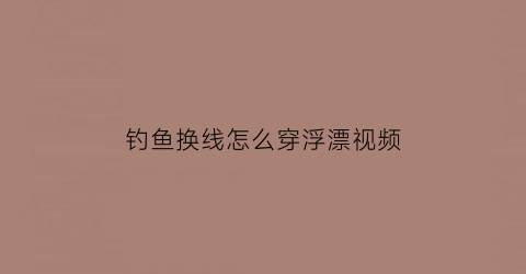 “钓鱼换线怎么穿浮漂视频(鱼线怎么换漂座)