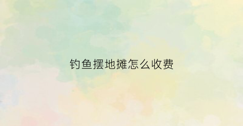 钓鱼摆地摊怎么收费(摆地摊钓鱼收多少合适)