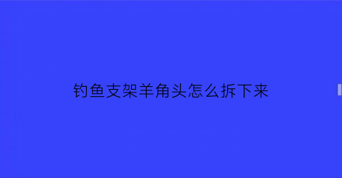 “钓鱼支架羊角头怎么拆下来(钓鱼炮台支架羊角头皮套光掉咋办)