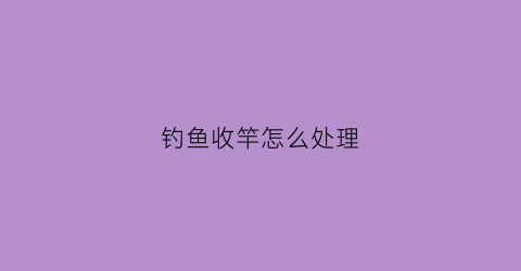 钓鱼收竿怎么处理(钓鱼收鱼竿犯法吗)