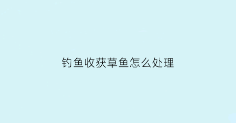 钓鱼收获草鱼怎么处理(钓鱼收获草鱼怎么处理的)