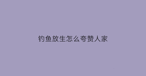 钓鱼放生怎么夸赞人家(钓鱼又放生该怎么表扬)
