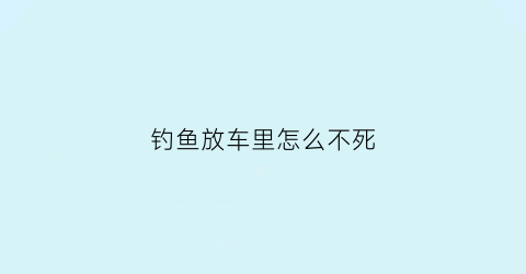 钓鱼放车里怎么不死(经常钓鱼车里难闻怎么办)