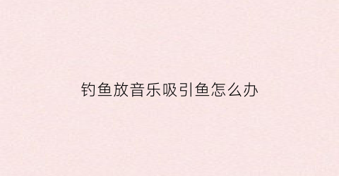 钓鱼放音乐吸引鱼怎么办(钓鱼听音乐)