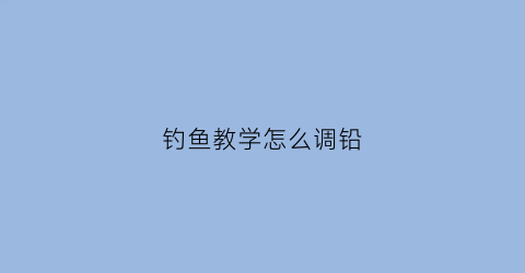 钓鱼教学怎么调铅(钓鱼怎么调铅视频教程)
