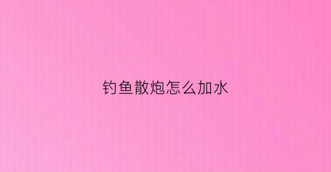 钓鱼散炮怎么加水(钓鱼散炮怎么加水视频教程)