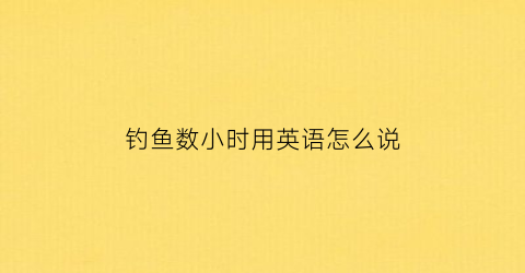 钓鱼数小时用英语怎么说(钓鱼钓鱼用英语怎么说)