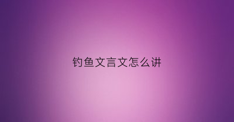 钓鱼文言文怎么讲(钓鱼文言文怎么讲解)