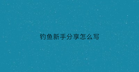 钓鱼新手分享怎么写(刚学钓鱼的感受)