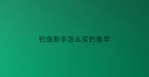 “钓鱼新手怎么买钓鱼竿(钓鱼新手怎么买钓鱼竿呢)