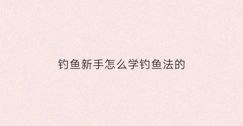 钓鱼新手怎么学钓鱼法的(钓鱼新手如何学钓鱼)