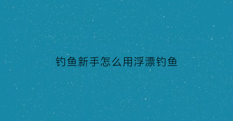 “钓鱼新手怎么用浮漂钓鱼(新手钓鱼调漂的正确方法买钓鱼浮漂怎样分好坏)