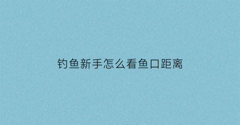 钓鱼新手怎么看鱼口距离(怎么钓鱼怎么看鱼浮)
