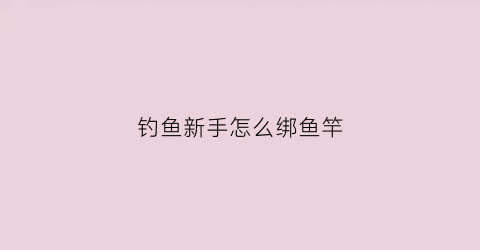 钓鱼新手怎么绑鱼竿(新手钓鱼竿怎么绑鱼线)