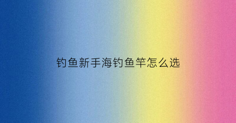 钓鱼新手海钓鱼竿怎么选(新手海钓用什么牌子的鱼竿)