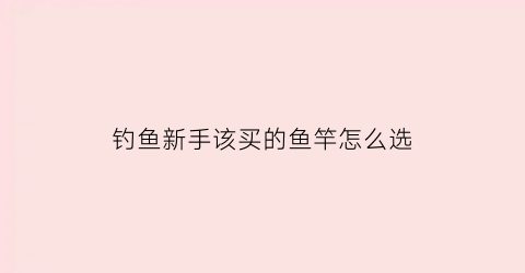 钓鱼新手该买的鱼竿怎么选(钓鱼新手该买的鱼竿怎么选钓位)
