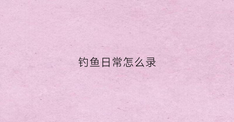 钓鱼日常怎么录(钓鱼录像用的什么设备)