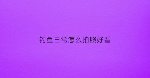 钓鱼日常怎么拍照好看(钓鱼日常怎么拍照好看一点)
