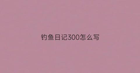 钓鱼日记300怎么写(钓鱼日记300字左右)