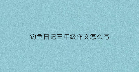 钓鱼日记三年级作文怎么写(钓鱼的日记怎么写300字三年级)