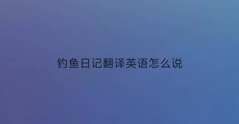 “钓鱼日记翻译英语怎么说(钓鱼日记翻译英语怎么说呢)