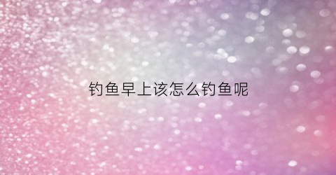 钓鱼早上该怎么钓鱼呢(钓鱼早上该怎么钓鱼呢)