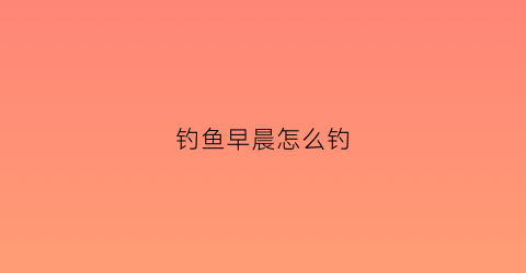 钓鱼早晨怎么钓(钓鱼早晨怎么钓最好)