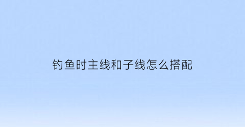 钓鱼时主线和子线怎么搭配(钓鱼主线和子线怎么选择)