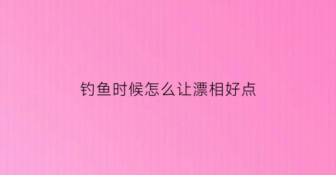 “钓鱼时候怎么让漂相好点(钓鱼怎么弄漂的)