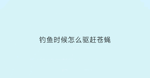 钓鱼时候怎么驱赶苍蝇(钓鱼时候怎么驱赶苍蝇视频)