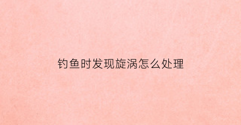 钓鱼时发现旋涡怎么处理(钓鱼时发现旋涡怎么处理视频)