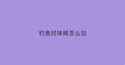钓鱼时味精怎么加(味精钓鱼怎么用法)