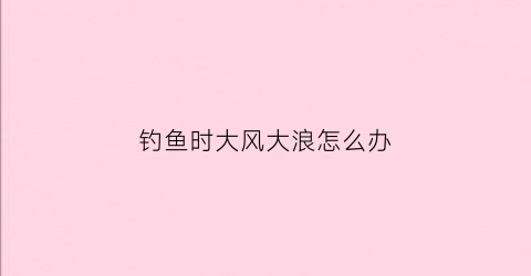 钓鱼时大风大浪怎么办(大风大浪钓鱼好吗)