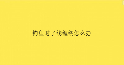 钓鱼时子线缠绕怎么办(钓鱼线子线老是缠绕)