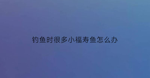 “钓鱼时很多小福寿鱼怎么办(小的福寿鱼能吃吗)