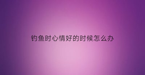 钓鱼时心情好的时候怎么办(钓鱼时心情好与坏)