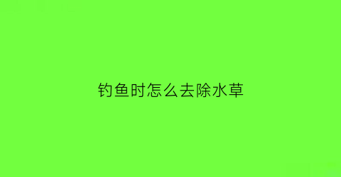钓鱼时怎么去除水草(钓鱼时怎么去除水草味道)