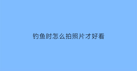 “钓鱼时怎么拍照片才好看(钓鱼时怎么拍照片才好看图片)