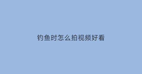 钓鱼时怎么拍视频好看(钓鱼时怎么拍视频好看一点)