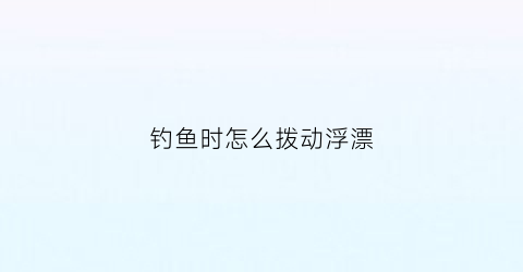 钓鱼时怎么拨动浮漂(浮漂怎么动才有鱼上钩)