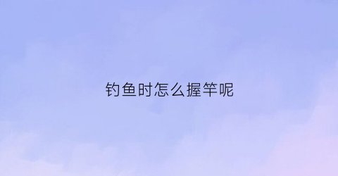 “钓鱼时怎么握竿呢(钓鱼时怎么握竿呢图片)