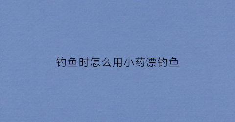 钓鱼时怎么用小药漂钓鱼(小药钓鱼有用吗)