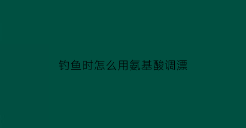 “钓鱼时怎么用氨基酸调漂(各种氨基酸钓鱼怎么搭配)