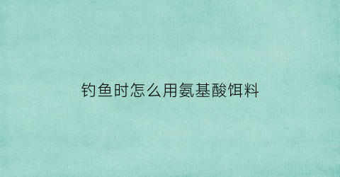 钓鱼时怎么用氨基酸饵料(钓鱼时怎么用氨基酸饵料打窝)