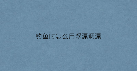 钓鱼时怎么用浮漂调漂(钓鱼钓浮漂怎么钓的怎么调漂)