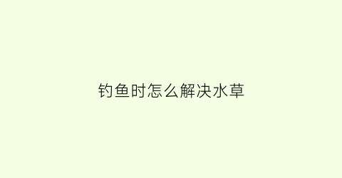 钓鱼时怎么解决水草(钓鱼时怎么解决水草的问题)