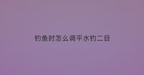 “钓鱼时怎么调平水钓二目(调平水钓二目视频教程)