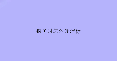 钓鱼时怎么调浮标(钓鱼怎么调节浮标)