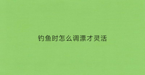 钓鱼时怎么调漂才灵活(钓鱼时怎么调漂才灵活呢)